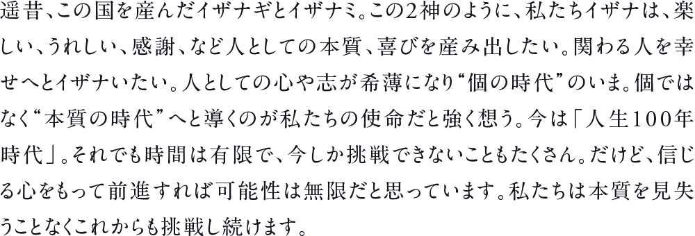遥昔、この国を産んだイザナギとイザナミ。この2神のように、私たちイザナは、楽しい、うれしい、感謝、など人としての本質、喜びを産み出したい。関わる人を幸せへとイザナいたい。人としての心や志が希薄になり“個の時代”のいま。個ではなく“本質の時代”へと導くのが私たちの使命だと強く想う。今は「人生100年時代」。それでも時間は有限で、今しか挑戦できないこともたくさん。だけど、信じる心をもって前進すれば可能性は無限だと思っています。私たちは本質を見失うことなくこれからも挑戦し続けます。